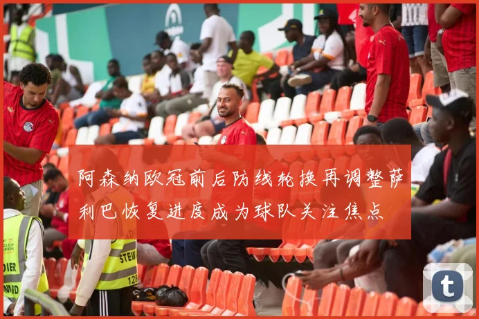阿森纳欧冠前后防线轮换再调整萨利巴恢复进度成为球队关注焦点