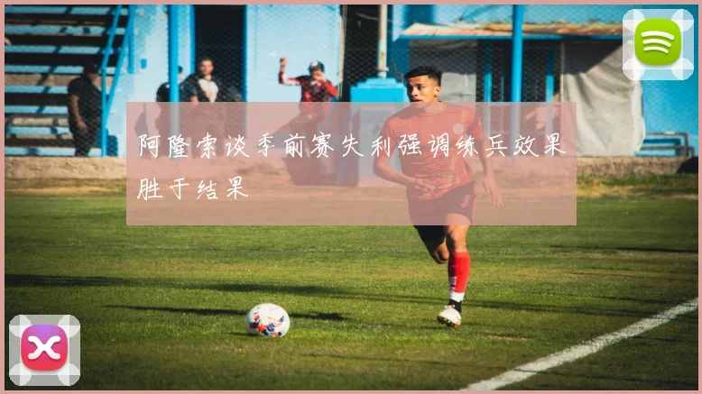 阿隆索谈季前赛失利强调练兵效果胜于结果
