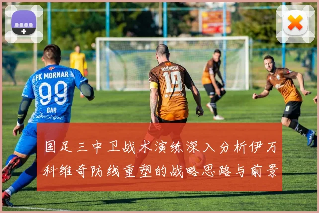 国足三中卫战术演练深入分析伊万科维奇防线重塑的战略思路与前景