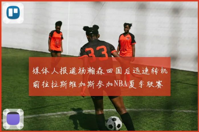 媒体人报道杨瀚森回国后迅速转机前往拉斯维加斯参加NBA夏季联赛