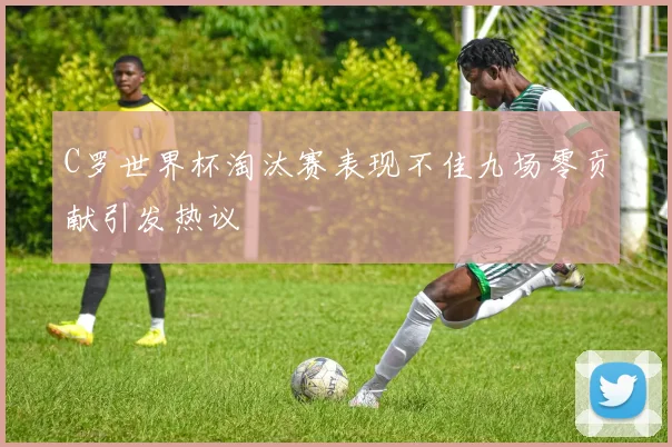 C罗世界杯淘汰赛表现不佳九场零贡献引发热议