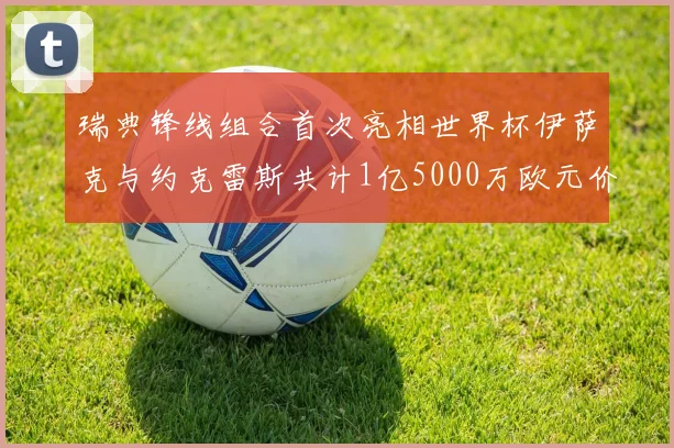 瑞典锋线组合首次亮相世界杯伊萨克与约克雷斯共计1亿5000万欧元价值