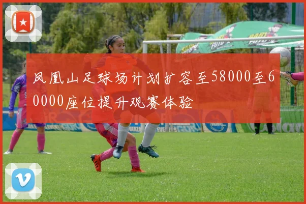 凤凰山足球场计划扩容至58000至60000座位提升观赛体验