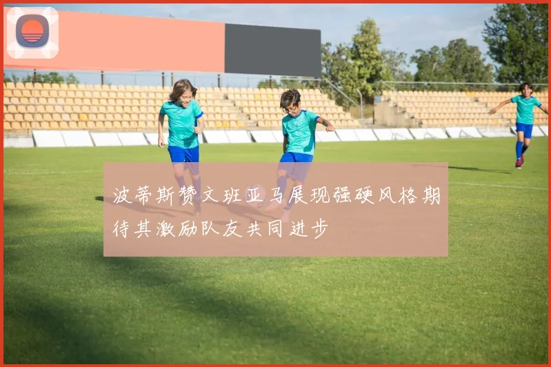 波蒂斯赞文班亚马展现强硬风格期待其激励队友共同进步