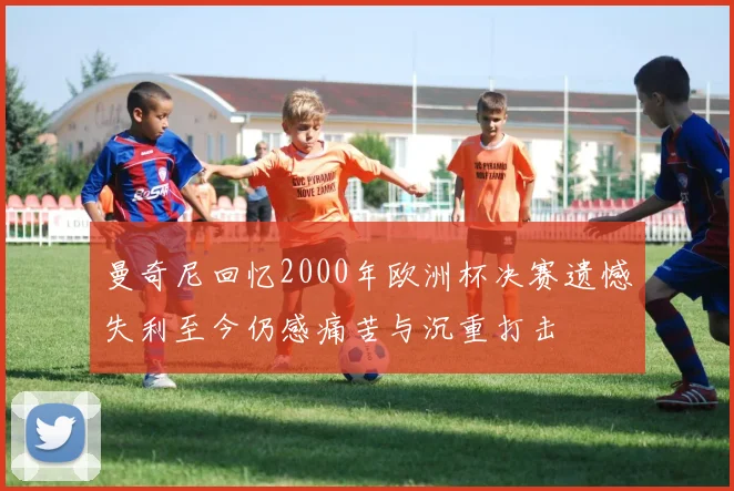 曼奇尼回忆2000年欧洲杯决赛遗憾失利至今仍感痛苦与沉重打击