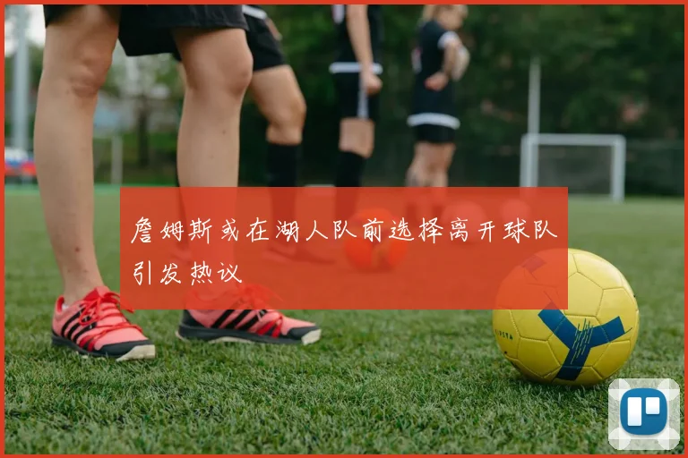 詹姆斯或在湖人队前选择离开球队引发热议