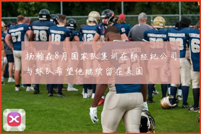 杨瀚森8月国家队集训在即经纪公司与球队希望他继续留在美国