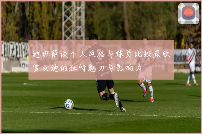 迪班萨谈个人风格与球员比较最欣赏麦迪的独特魅力与影响力