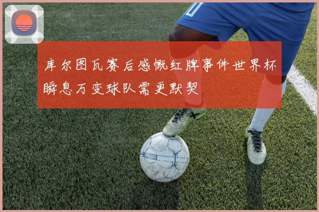 库尔图瓦赛后感慨红牌事件世界杯瞬息万变球队需更默契
