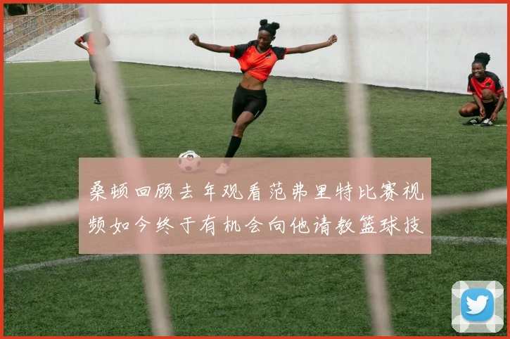 桑顿回顾去年观看范弗里特比赛视频如今终于有机会向他请教篮球技巧