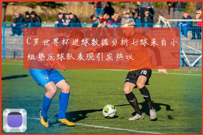 C罗世界杯进球数据分析七球来自小组垫底球队表现引发热议