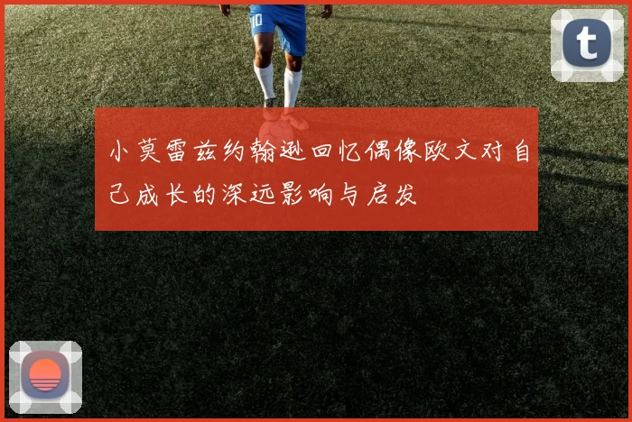 小莫雷兹约翰逊回忆偶像欧文对自己成长的深远影响与启发