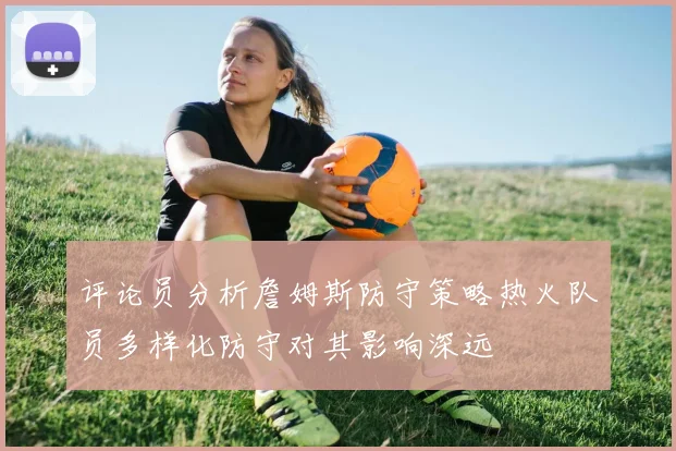 评论员分析詹姆斯防守策略热火队员多样化防守对其影响深远