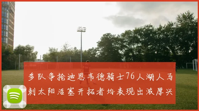 多队争抢迪恩韦德骑士76人湖人马刺太阳活塞开拓者均表现出浓厚兴趣
