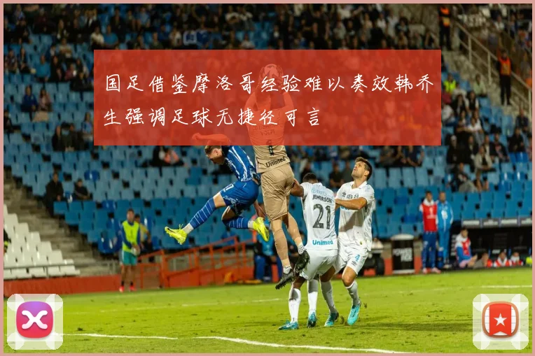国足借鉴摩洛哥经验难以奏效韩乔生强调足球无捷径可言