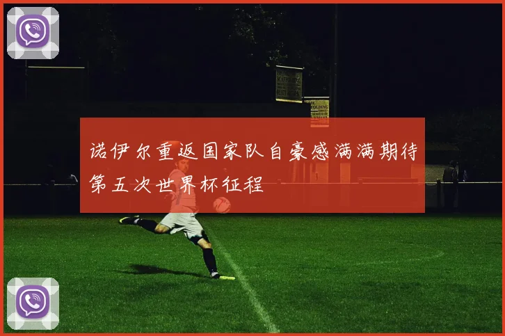 诺伊尔重返国家队自豪感满满期待第五次世界杯征程